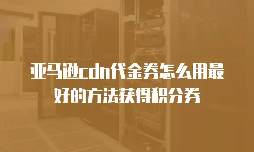 亚马逊cdn代金券怎么用最好的方法获得积分券