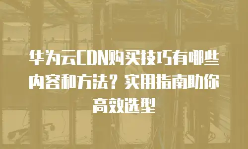 华为云CDN购买技巧有哪些内容和方法？实用指南助你高效选型