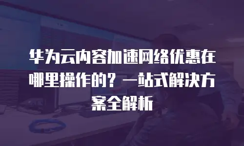 华为云内容加速网络优惠在哪里操作的？一站式解决方案全解析
