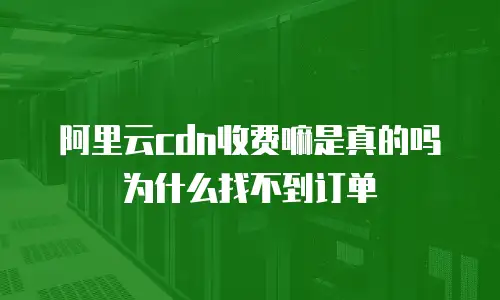阿里云cdn收费嘛是真的吗为什么找不到订单