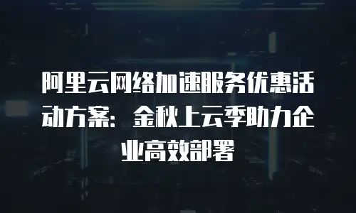 阿里云网络加速服务优惠活动方案：金秋上云季助力企业高效部署