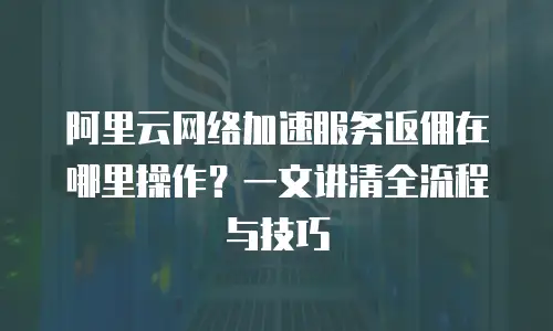 阿里云网络加速服务返佣在哪里操作？一文讲清全流程与技巧