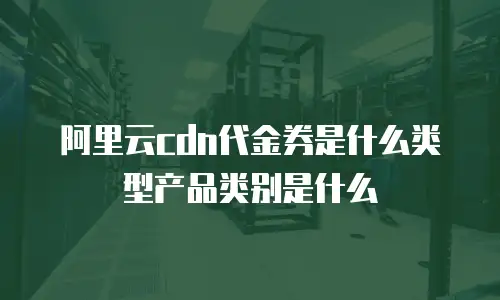 阿里云cdn代金券是什么类型产品类别是什么
