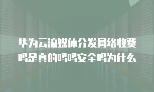 华为云流媒体分发网络收费吗是真的吗吗安全吗为什么