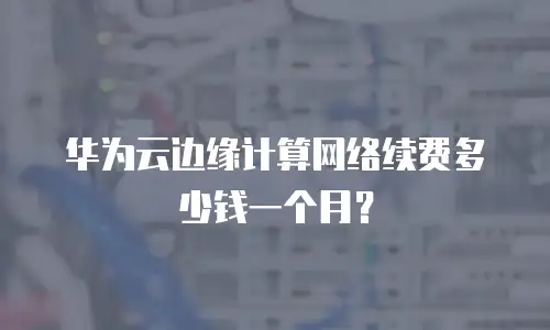 华为云边缘计算网络续费多少钱一个月？