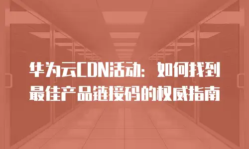 华为云CDN活动：如何找到最佳产品链接码的权威指南