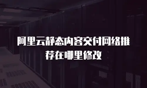 阿里云静态内容交付网络推荐在哪里修改
