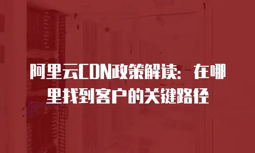 阿里云CDN政策解读：在哪里找到客户的关键路径