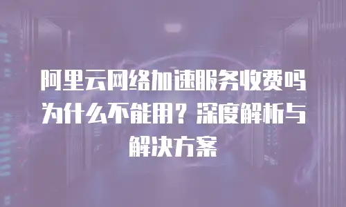 阿里云网络加速服务收费吗为什么不能用？深度解析与解决方案