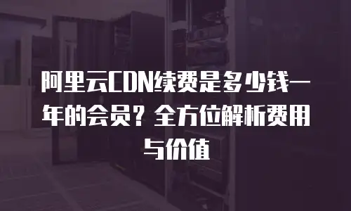 阿里云CDN续费是多少钱一年的会员？全方位解析费用与价值