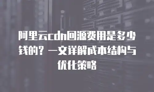 阿里云cdn回源费用是多少钱的？一文详解成本结构与优化策略