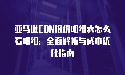 亚马逊CDN报价明细表怎么看明细：全面解析与成本优化指南