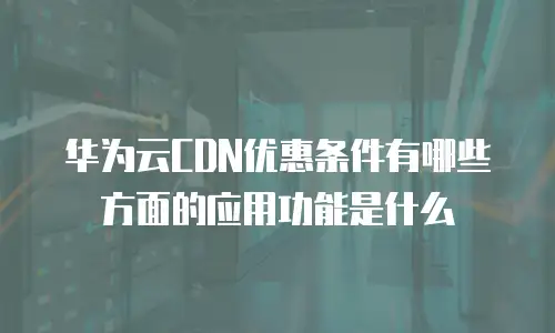 华为云CDN优惠条件有哪些方面的应用功能是什么