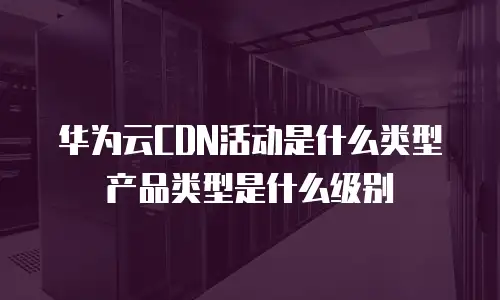 华为云CDN活动是什么类型产品类型是什么级别