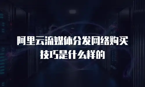 阿里云流媒体分发网络购买技巧是什么样的