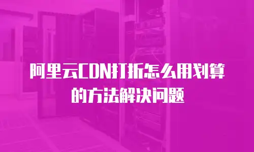 阿里云CDN打折怎么用划算的方法解决问题