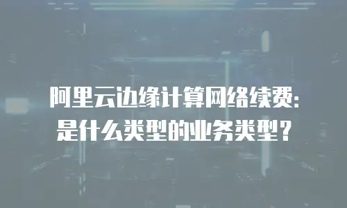 阿里云边缘计算网络续费：是什么类型的业务类型？