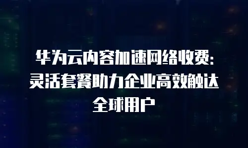 华为云内容加速网络收费：灵活套餐助力企业高效触达全球用户