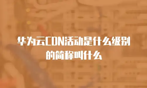 华为云CDN活动是什么级别的简称叫什么