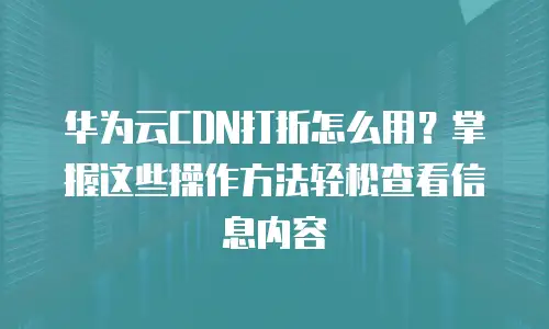 华为云CDN打折怎么用？掌握这些操作方法轻松查看信息内容