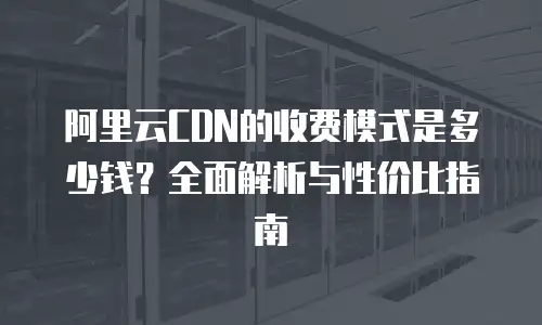 阿里云CDN的收费模式是多少钱？全面解析与性价比指南