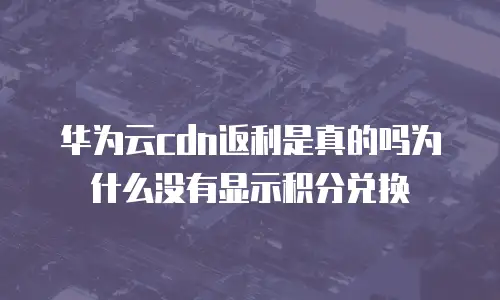 华为云cdn返利是真的吗为什么没有显示积分兑换