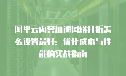 阿里云内容加速网络打折怎么设置最好：优化成本与性能的实战指南