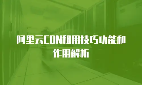 阿里云CDN租用技巧功能和作用解析