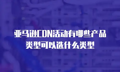 亚马逊CDN活动有哪些产品类型可以选什么类型