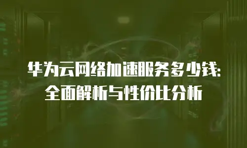 华为云网络加速服务多少钱：全面解析与性价比分析