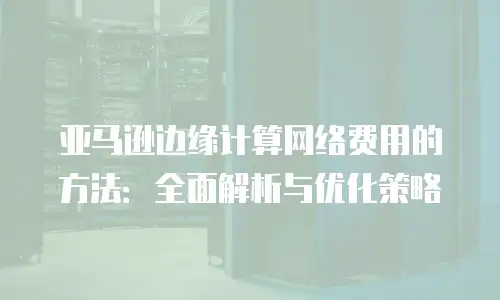 亚马逊边缘计算网络费用的方法：全面解析与优化策略
