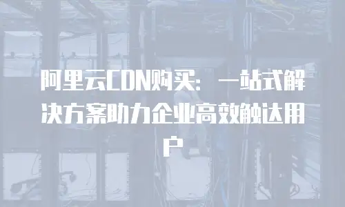 阿里云CDN购买：一站式解决方案助力企业高效触达用户
