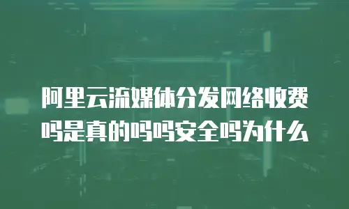 阿里云流媒体分发网络收费吗是真的吗吗安全吗为什么