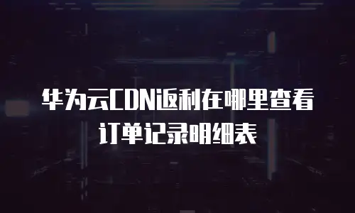 华为云CDN返利在哪里查看订单记录明细表