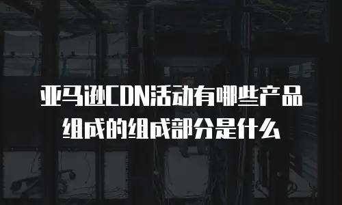 亚马逊CDN活动有哪些产品组成的组成部分是什么