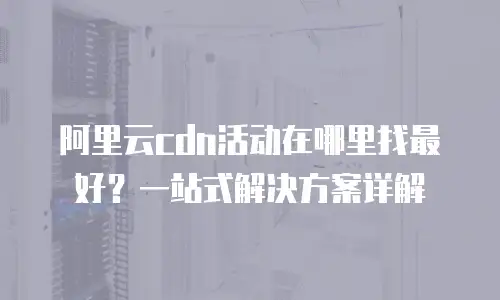 阿里云cdn活动在哪里找最好？一站式解决方案详解