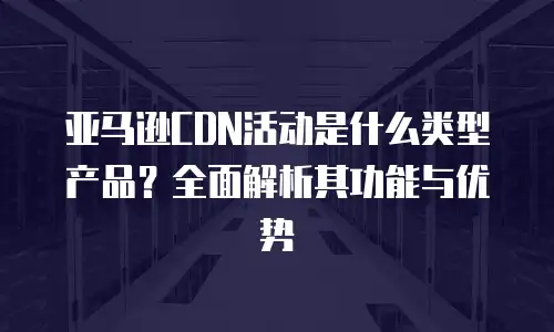 亚马逊CDN活动是什么类型产品？全面解析其功能与优势