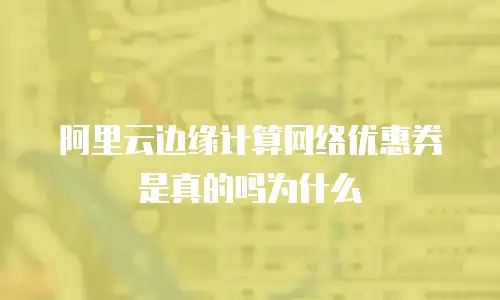 阿里云边缘计算网络优惠券是真的吗为什么