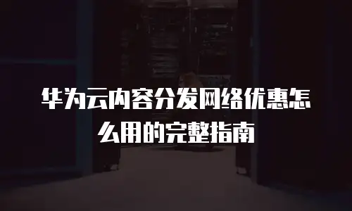 华为云内容分发网络优惠怎么用的完整指南