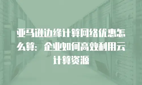 亚马逊边缘计算网络优惠怎么算：企业如何高效利用云计算资源