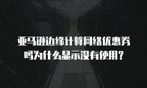 亚马逊边缘计算网络优惠券吗为什么显示没有使用？