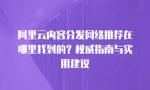 阿里云内容分发网络推荐在哪里找到的？权威指南与实用建议