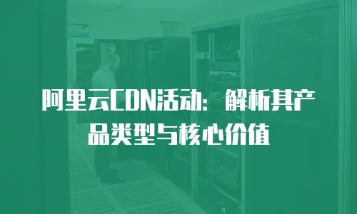 阿里云CDN活动：解析其产品类型与核心价值