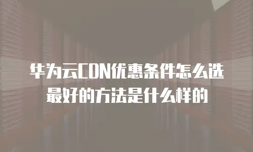 华为云CDN优惠条件怎么选最好的方法是什么样的