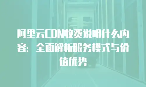 阿里云CDN收费说明什么内容：全面解析服务模式与价值优势