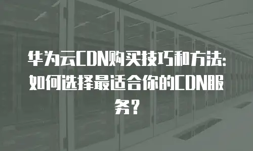 华为云CDN购买技巧和方法：如何选择最适合你的CDN服务？