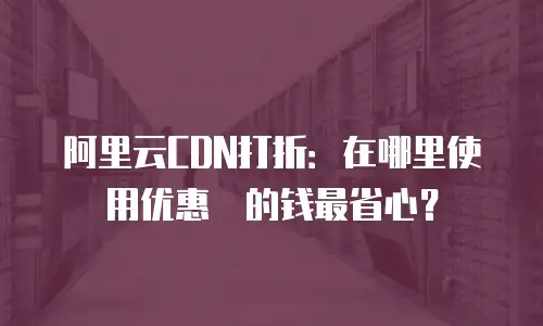 阿里云CDN打折：在哪里使用优惠劵的钱最省心？