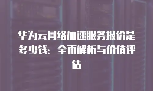 华为云网络加速服务报价是多少钱：全面解析与价值评估
