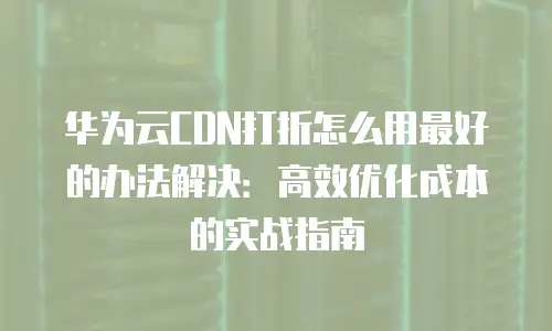 华为云CDN打折怎么用最好的办法解决：高效优化成本的实战指南