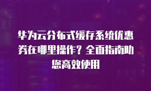 华为云分布式缓存系统优惠券在哪里操作？全面指南助您高效使用